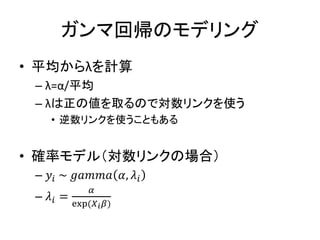 ガンマ回帰のモデリング
• 平均からλを計算
– λ=α/平均
– λは正の値を取るので対数リンクを使う
• 逆数リンクを使うこともある
• 確率モデル（対数リンクの場合）
– 𝑦𝑖 ~ 𝑔𝑎𝑚𝑚𝑎 𝛼, 𝜆𝑖
– 𝜆𝑖 =
𝛼
exp(𝑋 𝑖 𝛽)
 