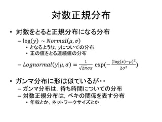対数正規分布
• 対数をとると正規分布になる分布
– log 𝑦 ~ 𝑁𝑜𝑟𝑚𝑎𝑙 𝜇, 𝜎
• となるような，𝑦についての分布
• 正の値をとる連続値の分布
– 𝐿𝑜𝑔𝑛𝑜𝑟𝑚𝑎𝑙 𝑦 𝜇, 𝜎 =
1
2𝜋𝜎𝑥
exp(−
log 𝑥 −𝜇 2
2𝜎2 )
• ガンマ分布に形は似ているが・・
– ガンマ分布は，待ち時間についての分布
– 対数正規分布は，ベキの関係を表す分布
• 年収とか，ネットワークサイズとか
 
