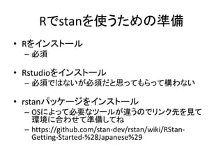 Rでstanを使うための準備
• Rをインストール
– 必須
• Rstudioをインストール
– 必須ではないが必須だと思ってもらって構わない
• rstanパッケージをインストール
– OSによって必要なツールが違うのでリンク先を見て
環境に合わせて準備してね
– https://github.com/stan-dev/rstan/wiki/RStan-
Getting-Started-%28Japanese%29
 