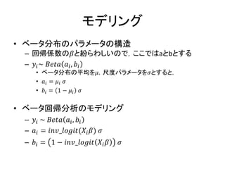 モデリング
• ベータ分布のパラメータの構造
– 回帰係数の𝛽と紛らわしいので，ここではaとbとする
– 𝑦𝑖~ 𝐵𝑒𝑡𝑎 𝑎𝑖, 𝑏𝑖
• ベータ分布の平均を𝜇，尺度パラメータを𝜎とすると，
• 𝑎𝑖 = 𝜇𝑖 𝜎
• 𝑏𝑖 = 1 − 𝜇𝑖 𝜎
• ベータ回帰分析のモデリング
– 𝑦𝑖 ~ 𝐵𝑒𝑡𝑎 𝑎𝑖, 𝑏𝑖
– 𝑎𝑖 = 𝑖𝑛𝑣_𝑙𝑜𝑔𝑖𝑡(𝑋𝑖 𝛽) 𝜎
– 𝑏𝑖 = 1 − 𝑖𝑛𝑣_𝑙𝑜𝑔𝑖𝑡 𝑋𝑖 𝛽 𝜎
 