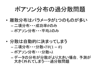 ポアソン分布の過分散問題
• 離散分布はパラメータが1つのものが多い
– 二項分布・・・成功率𝜃のみ
– ポアソン分布・・・平均𝜆のみ
• 分散は自動的に決まってしまう
– 二項分布・・・分散=𝑇𝜃(1 − 𝜃)
– ポアソン分布・・・分散=𝜆
– データの分布が分散がより大きい場合，予測が
大きく外れてしまう・・・過分散問題
 