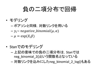 負の二項分布で回帰
• モデリング
– ポアソンと同様，対数リンクを用いる
– 𝑦𝑖~ 𝑛𝑒𝑔𝑎𝑡𝑖𝑣𝑒_𝑏𝑖𝑛𝑜𝑚𝑖𝑎𝑙(𝜇, 𝛼)
– 𝜇 = exp(𝑋𝑖 𝛽)
• Stanでのモデリング
– 上記の意味での負の二項分布は，Stanでは
neg_binomial_2()という関数名となっている
– 対数リンクを込みにしたneg_binomial_2_log()もある
 