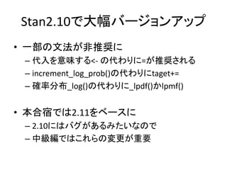 Stan2.10で大幅バージョンアップ
• 一部の文法が非推奨に
– 代入を意味する<- の代わりに=が推奨される
– increment_log_prob()の代わりにtaget+=
– 確率分布_log()の代わりに_lpdf()かlpmf()
• 本合宿では2.11をベースに
– 2.10にはバグがあるみたいなので
– 中級編ではこれらの変更が重要
 