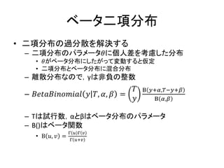 ベータ二項分布
• 二項分布の過分散を解決する
– 二項分布のパラメータ𝜃に個人差を考慮した分布
• 𝜃がベータ分布にしたがって変動すると仮定
• 二項分布とベータ分布に混合分布
– 離散分布なので，yは非負の整数
– 𝐵𝑒𝑡𝑎𝐵𝑖𝑛𝑜𝑚𝑖𝑎𝑙 𝑦 𝑇, 𝛼, 𝛽 =
𝑇
𝑦
Β 𝑦+𝛼,𝑇−𝑦+𝛽
Β 𝛼,𝛽
– Tは試行数，αとβはベータ分布のパラメータ
– B()はベータ関数
• Β 𝑢, 𝑣 =
Γ 𝑢 Γ 𝑣
Γ 𝑢+𝑣
 
