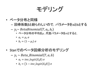 モデリング
• ベータ分布と同様
– 回帰係数βと紛らわしいので，パラメータをaとbとする
– 𝑦𝑖~ 𝐵𝑒𝑡𝑎𝐵𝑖𝑛𝑜𝑚𝑖𝑎𝑙 𝑇, 𝑎𝑖, 𝑏𝑖
• ベータ分布の平均を𝜇，尺度パラメータを𝜎とすると，
• 𝑎𝑖 = 𝜇𝑖 𝜎
• 𝑏𝑖 = 1 − 𝜇𝑖 𝜎
• Stanでのベータ回帰分析のモデリング
– 𝑦𝑖 ~ 𝐵𝑒𝑡𝑎_𝐵𝑖𝑛𝑜𝑚𝑖𝑎𝑙 𝑇, 𝑎, 𝑏
• 𝑎𝑖 = 𝑖𝑛𝑣_𝑙𝑜𝑔𝑖𝑡(𝑋𝑖 𝛽) 𝜎
• 𝑏𝑖 = 1 − 𝑖𝑛𝑣_𝑙𝑜𝑔𝑖𝑡 𝑋𝑖 𝛽 𝜎
 