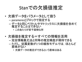 Stanでの欠損値推定
• 欠損データをパラメータとして扱う
– parameres{}ブロックで指定する
– データと同じベクトルやマトリックスに欠損値を含めて
推定することはできない
• このあたりが若干面倒な所
• 欠損値を推定する＝すべての情報を活用
– 完全情報最尤法と同等の推定精度が期待できる
– ただし，従属変数が1つの線形モデルでは，ほとんど
意味がない
• 欠損データの推定ができるという意味はある
 