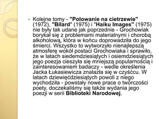 

Kolejne tomy - "Polowanie na cietrzewie"
(1972), "Bilard" (1975) i "Haiku Images" (1975)
nie były tak udane jak poprzednie - Grochowiak
borykał się z problemami materialnymi i chorobą
alkoholową, która w końcu doprowadziła do jego
śmierci. Wszystko to wytworzyło nienajlepszą
atmosferę wokół postaci Grochowiaka i sprawiło,
że w latach siedemdziesiątych i osiemdziesiątych
jego poezja cieszyła się mniejszą popularnością i
zainteresowaniem badaczy - wedle określenia
Jacka Łukasiewicza znalazła się w czyśćcu. W
latach dziewięćdziesiątych powoli z niego
wychodziła - powstały nowe prace o twórczości
poety, doczekaliśmy się także wydania jego
poezji w serii Biblioteki Narodowej.

 