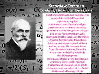 Stanisław Zaremba
(October 3, 1863 – November 23, 1942)
Polish mathematician and engineer. His
research in partial differential
equations, applied
mathematics and classical analysis,
particularly on harmonic functions,
gained him a wide recognition. He was
one of the mathematicians who
contributed to the success of the Polish
School of Mathematics through his
teaching and organizational skills as
well as through his research. Apart
from his research works, Zaremba
wrote many university textbooks
and monographies.
He was a professor of the Jagiellonian
University (since 1900), member
of Academy of Learning (since 1903),
co-founder and president of the Polish
Mathematical Society (1919).
 