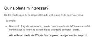 Quina oferta m’interessa?
De les ofertes que hi ha disponibles a la web quina és la que t’interessa.
Exemple:
● Necessito 1 kg de macarrons, però hi ha una oferta de 3x2 i m’estalvio 35
cèntims per kg i com no es fan malbé decideixo comprar l’oferta.
A la web surt oferta de 50% de descompte en la segona unitat en pizza
 