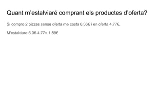 Quant m’estalviaré comprant els productes d’oferta?
Si compro 2 pizzes sense oferta me costa 6.36€ i en oferta 4.77€.
M'estalviare 6.36-4.77= 1.59€
 