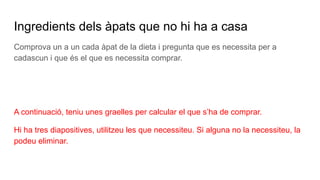 Ingredients dels àpats que no hi ha a casa
Comprova un a un cada àpat de la dieta i pregunta que es necessita per a
cadascun i que és el que es necessita comprar.
A continuació, teniu unes graelles per calcular el que s’ha de comprar.
Hi ha tres diapositives, utilitzeu les que necessiteu. Si alguna no la necessiteu, la
podeu eliminar.
 