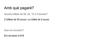 Amb què pagaré?
Quants bitllets de 50, 20, 10 o 5 donaré?
2 bitllets de 50 euros i un bitllet de 5 euros
Què em tornaran?
Em tornaran 0.91€
 