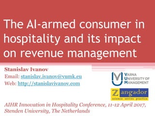 The AI-armed consumer in
hospitality and its impact
on revenue management
Stanislav Ivanov
Email: stanislav.ivanov@vumk.eu
Web: http://stanislavivanov.com
AIHR Innovation in Hospitality Conference, 11-12 April 2017,
Stenden University, The Netherlands
 