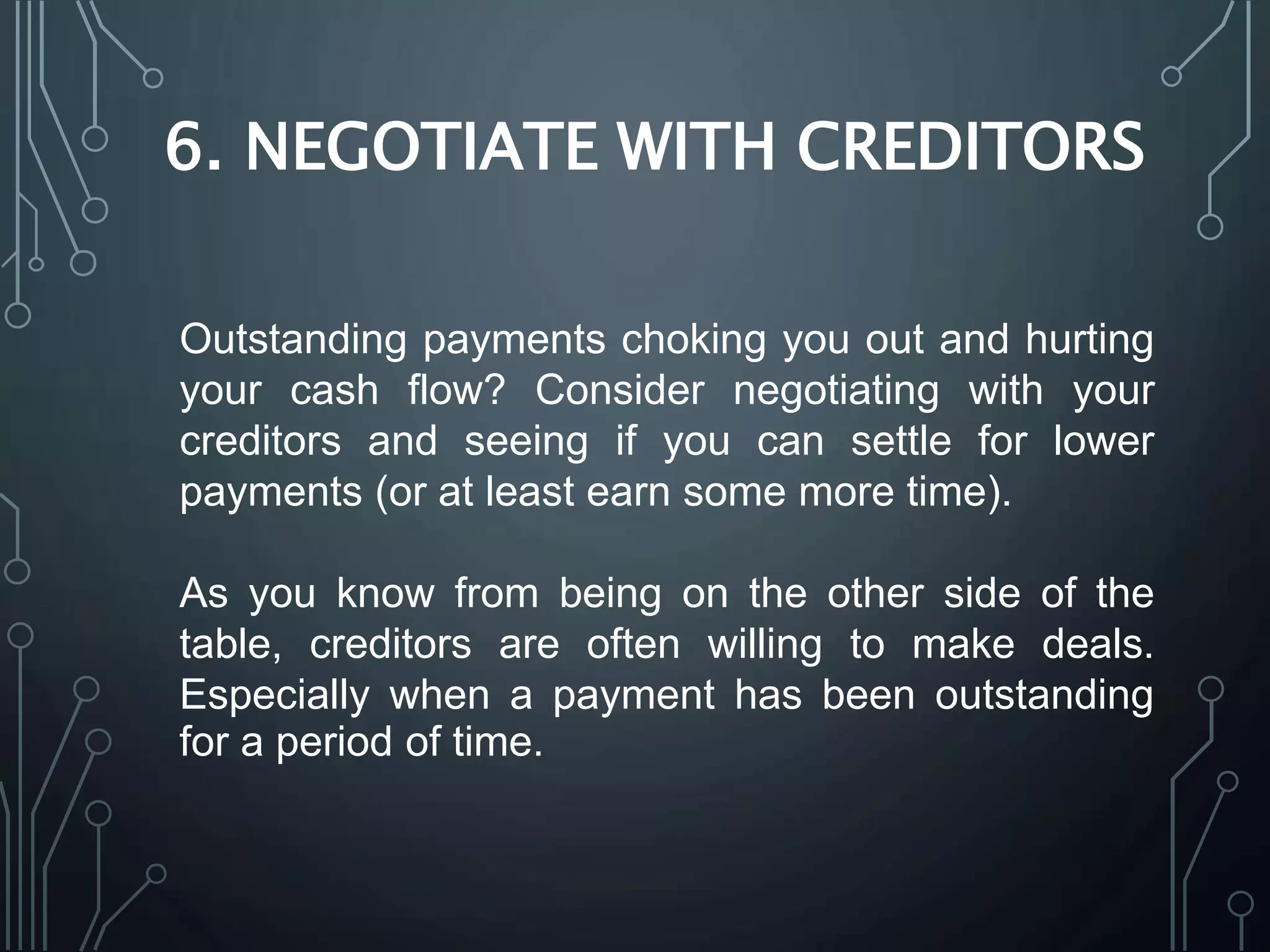 6. NEGOTIATE WITH CREDITORS
Outstanding payments choking you out and hurting
your cash flow? Consider negotiating with your
creditors and seeing if you can settle for lower
payments (or at least earn some more time).
As you know from being on the other side of the
table, creditors are often willing to make deals.
Especially when a payment has been outstanding
for a period of time.
 