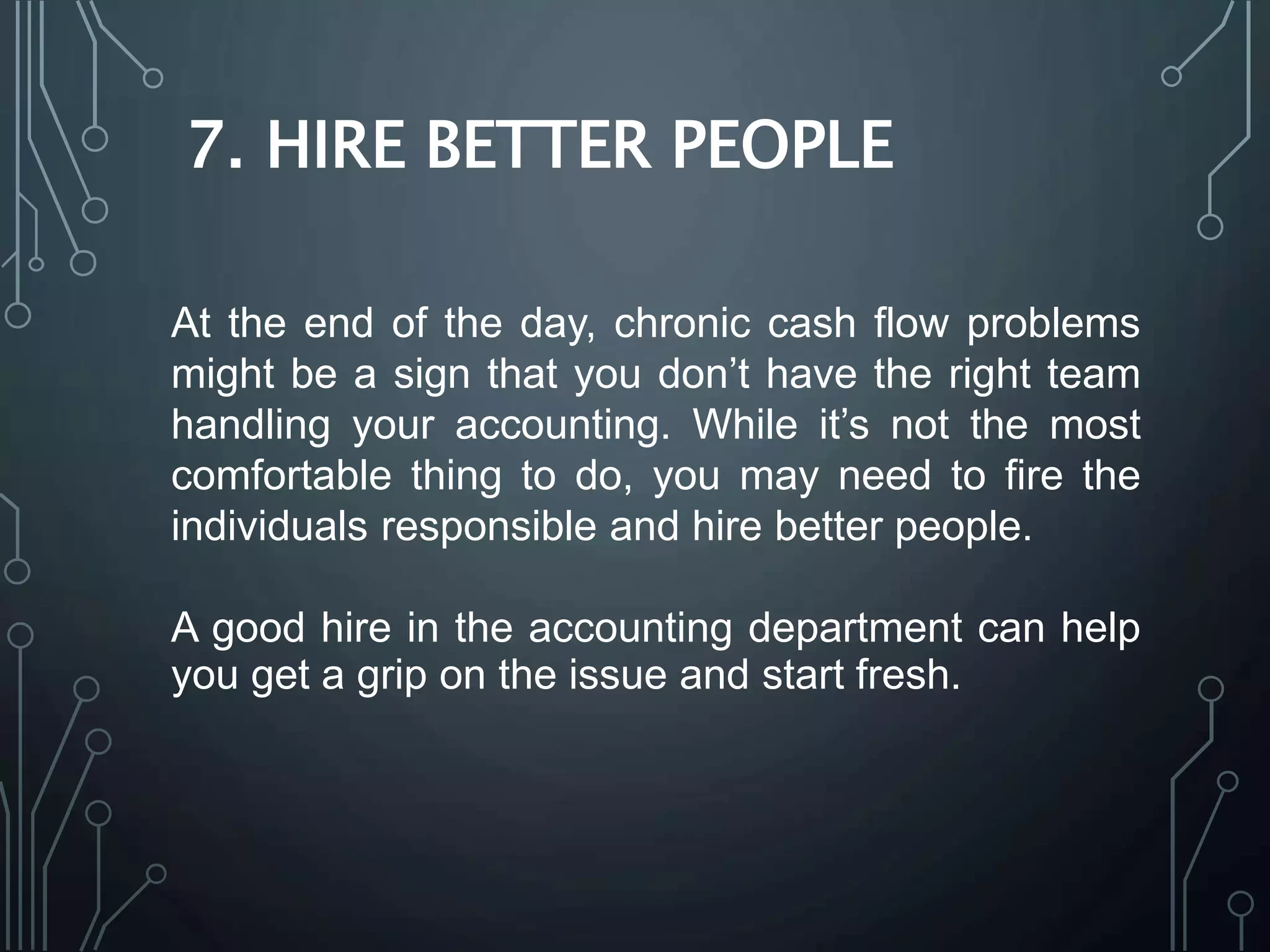 7. HIRE BETTER PEOPLE
At the end of the day, chronic cash flow problems
might be a sign that you don’t have the right team
handling your accounting. While it’s not the most
comfortable thing to do, you may need to fire the
individuals responsible and hire better people.
A good hire in the accounting department can help
you get a grip on the issue and start fresh.
 