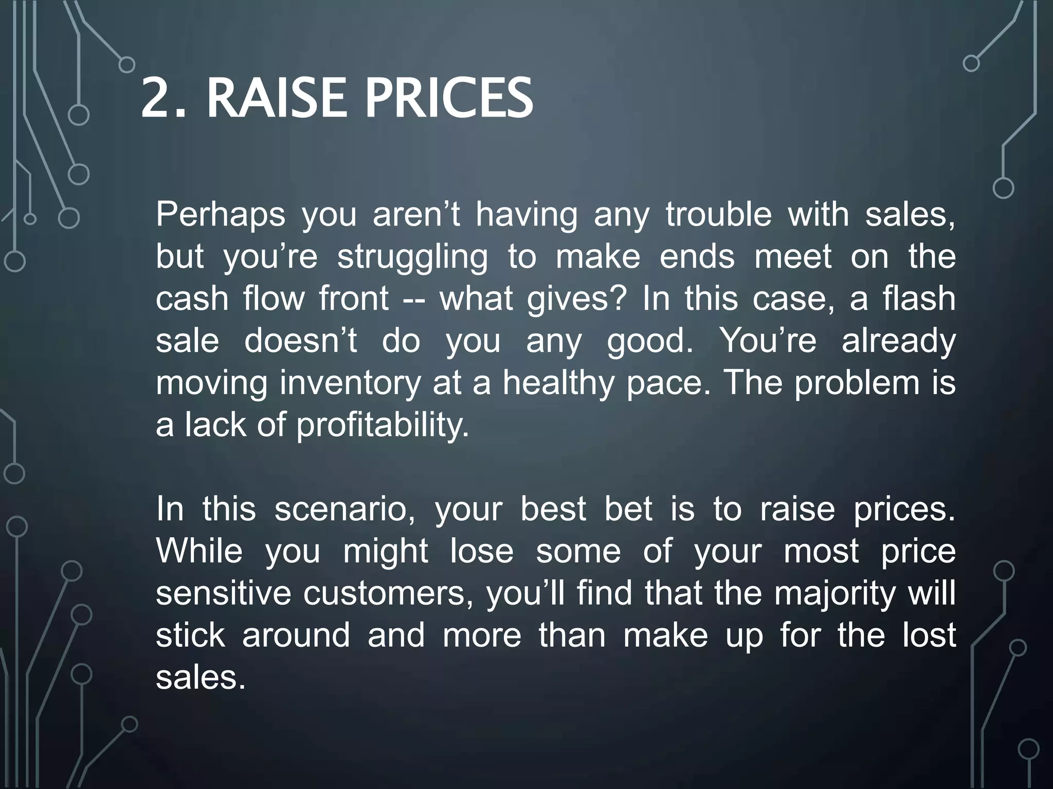 2. RAISE PRICES
Perhaps you aren’t having any trouble with sales,
but you’re struggling to make ends meet on the
cash flow front -- what gives? In this case, a flash
sale doesn’t do you any good. You’re already
moving inventory at a healthy pace. The problem is
a lack of profitability.
In this scenario, your best bet is to raise prices.
While you might lose some of your most price
sensitive customers, you’ll find that the majority will
stick around and more than make up for the lost
sales.
 