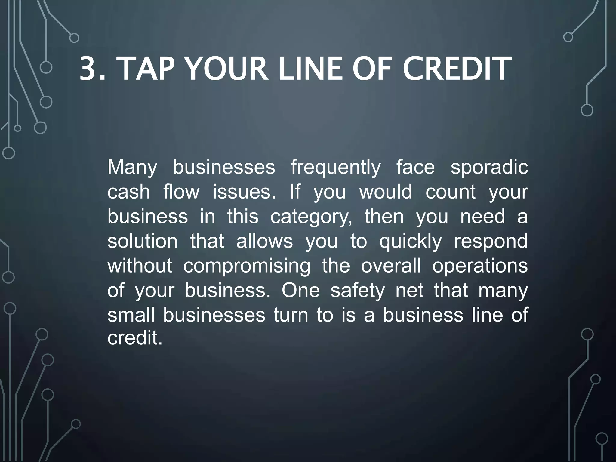 3. TAP YOUR LINE OF CREDIT
Many businesses frequently face sporadic
cash flow issues. If you would count your
business in this category, then you need a
solution that allows you to quickly respond
without compromising the overall operations
of your business. One safety net that many
small businesses turn to is a business line of
credit.
 