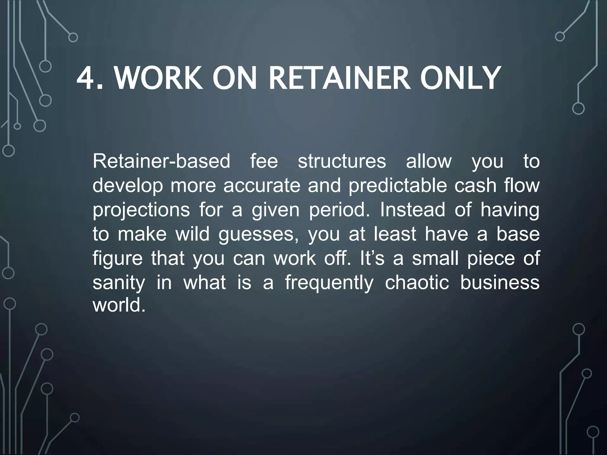 4. WORK ON RETAINER ONLY
Retainer-based fee structures allow you to
develop more accurate and predictable cash flow
projections for a given period. Instead of having
to make wild guesses, you at least have a base
figure that you can work off. It’s a small piece of
sanity in what is a frequently chaotic business
world.
 
