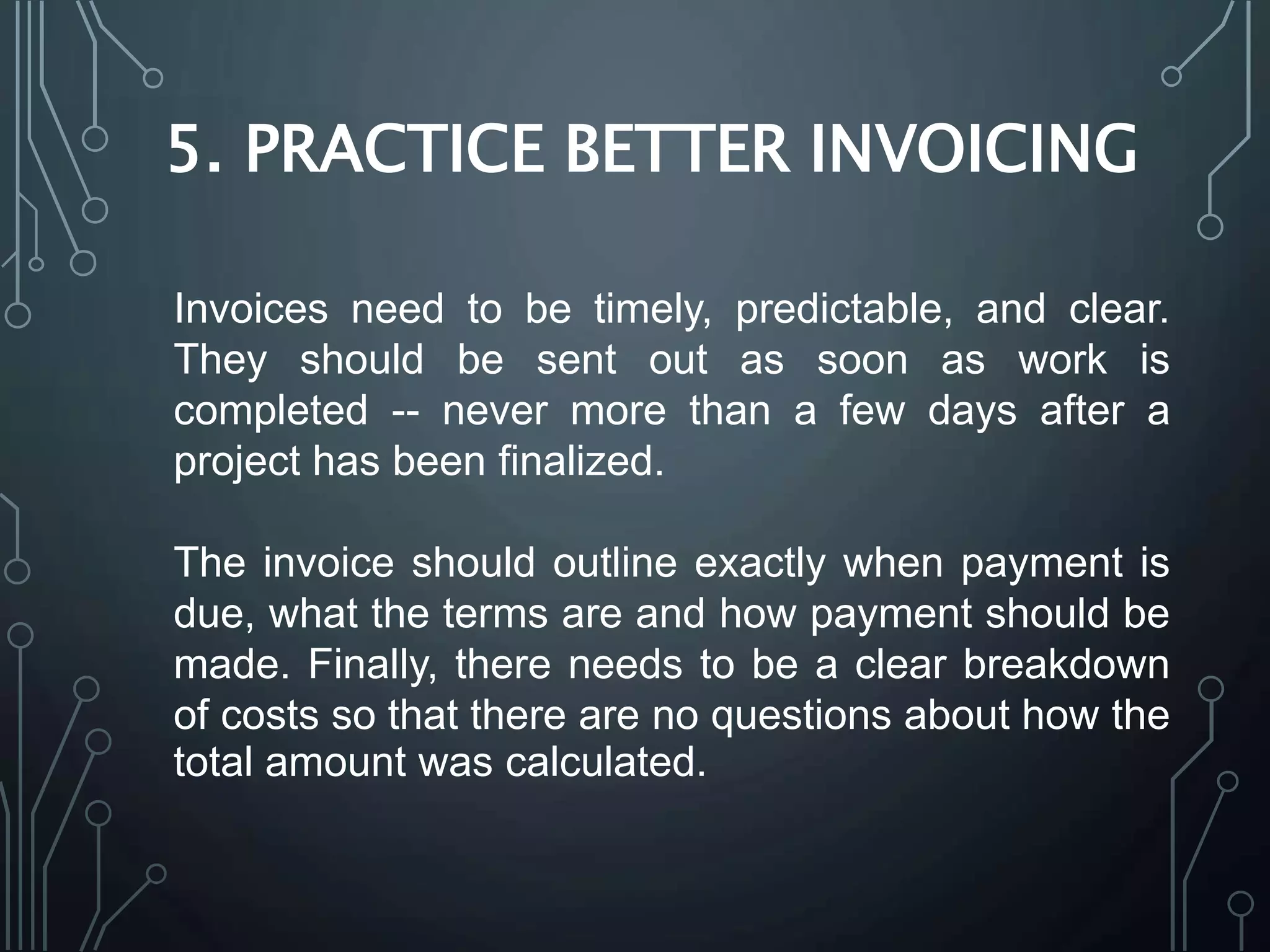 5. PRACTICE BETTER INVOICING
Invoices need to be timely, predictable, and clear.
They should be sent out as soon as work is
completed -- never more than a few days after a
project has been finalized.
The invoice should outline exactly when payment is
due, what the terms are and how payment should be
made. Finally, there needs to be a clear breakdown
of costs so that there are no questions about how the
total amount was calculated.
 