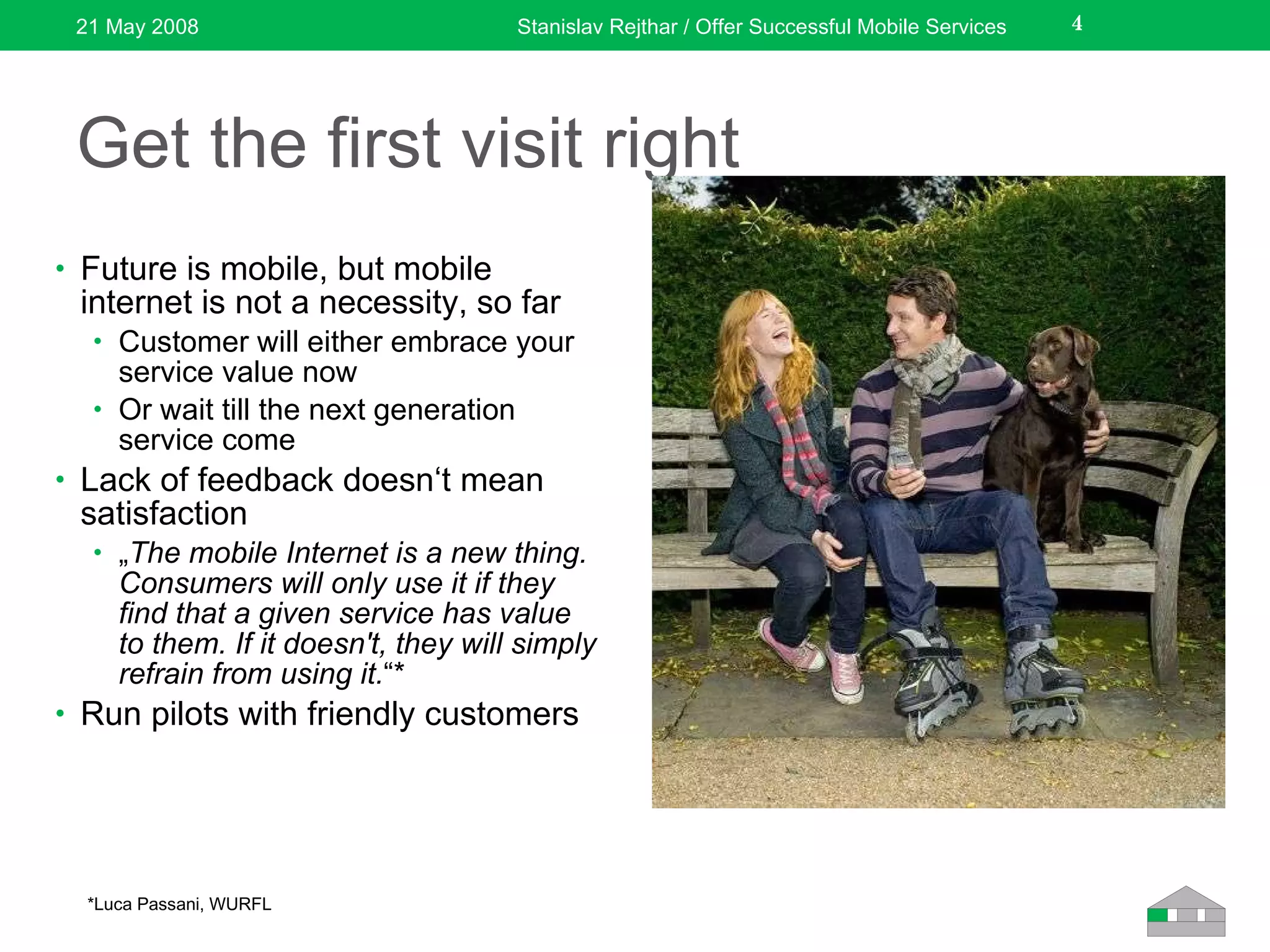 Get the first visit right Future is mobile, but mobile internet is not a necessity,  so far Customer will either embrace your service value now Or wait till the next generation service come Lack of feedback doesn‘t mean satisfaction „ The mobile Internet is a new thing. Consumers will only use it if they find that a given service has value to them. If it doesn't, they will simply refrain from using it. “* Run pilot s  with friendly customers 21 May 2008 Stanislav Rejthar / Offer Successful Mobile Services *Luca Passani, WURFL 
