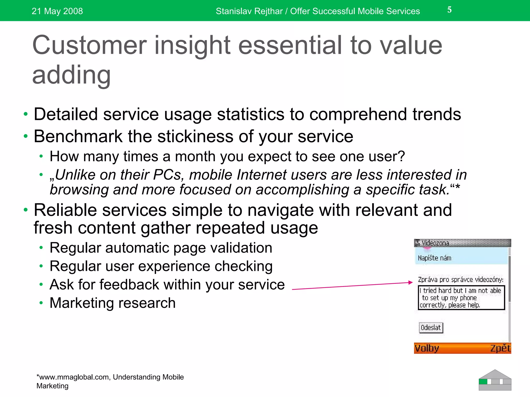 Customer insight essential to value adding Detailed service usage statistics to comprehend trends Benchmark the stickiness of your service How many times a month you expect to see one user? „ Unlike on their PCs, mobile Internet users are less interested in browsing and more focused on accomplishing a specific task. “* Reliable services simple to navigate with relevant and fresh content gather repeated usage Regular automatic page validation Regular user experience checking Ask for feedback within your service Marketing research 21 May 2008 Stanislav Rejthar / Offer Successful Mobile Services * www.mmaglobal.com, Understanding Mobile Marketing 