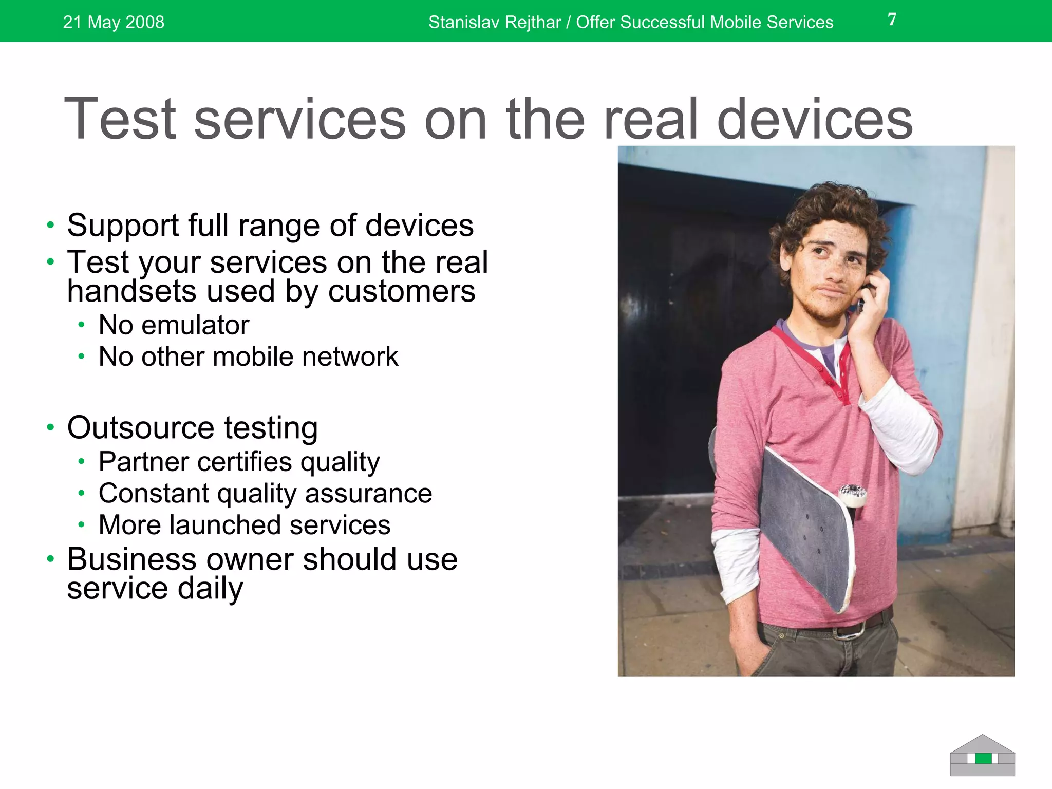 Test services on the real devices Support full range of devices Test your services on the real handsets used by customers No emulator No other mobile network Outsource testing Partner certifies quality Constant quality assurance More launched services Business owner should use service daily 21 May 2008 Stanislav Rejthar / Offer Successful Mobile Services 