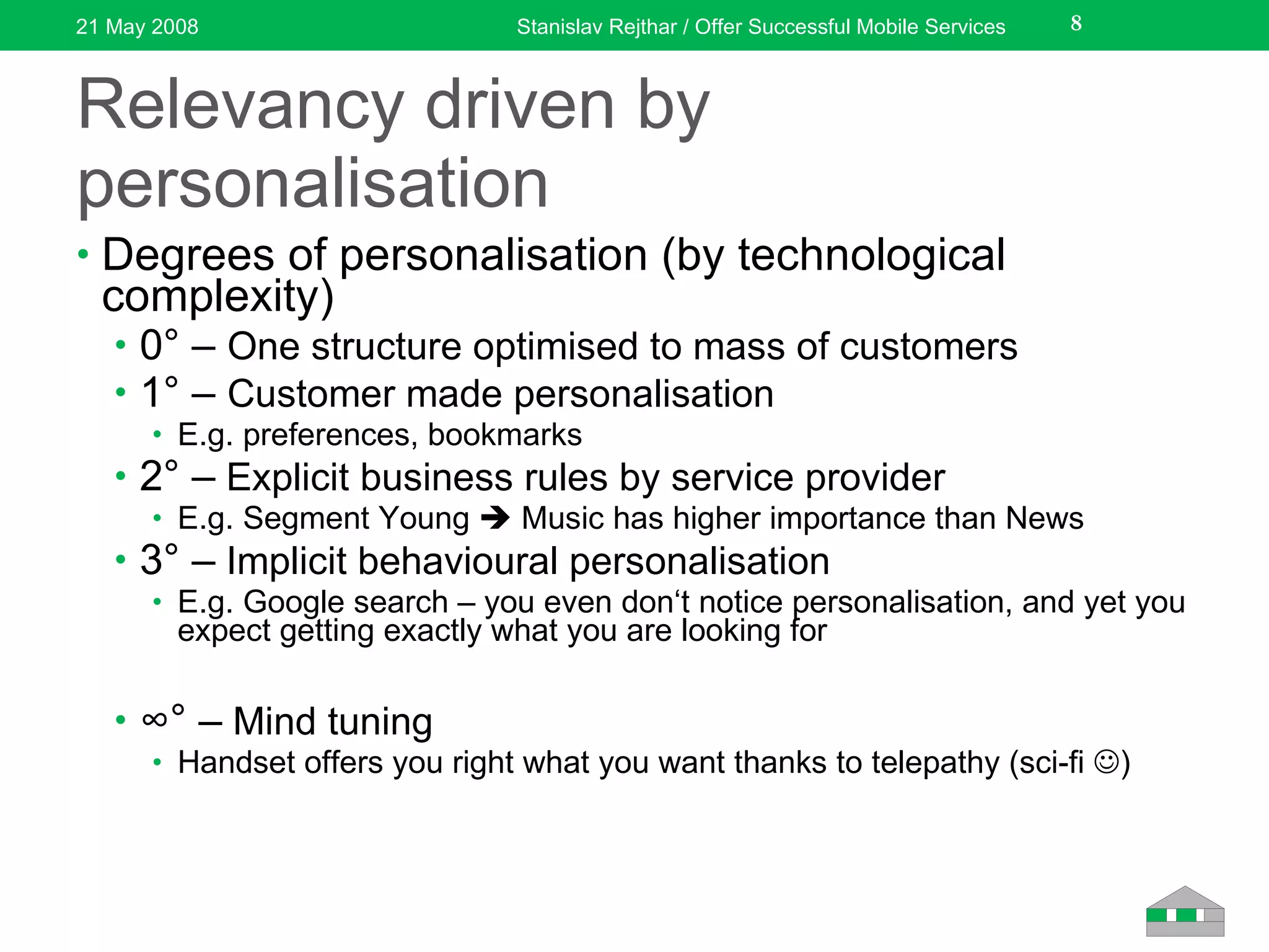 Relevancy driven by personalisation Degrees of personalisation (by technological complexity) 0° –  One structure optimised to mass of customers 1° –  Customer made personalisation E.g. preferences, bookmarks 2° –  Explicit business rules by service provider E.g. Segment Young    Music has higher importance than News 3° –  Implicit behavioural personalisation E.g. Google search – you even don‘t notice personalisation ,  and yet you expect getting exactly what you are looking for ∞ ° –  Mind tuning Handset offer s  you right what you want thanks to telepathy (sci-fi   ) 21 May 2008 Stanislav Rejthar / Offer Successful Mobile Services 