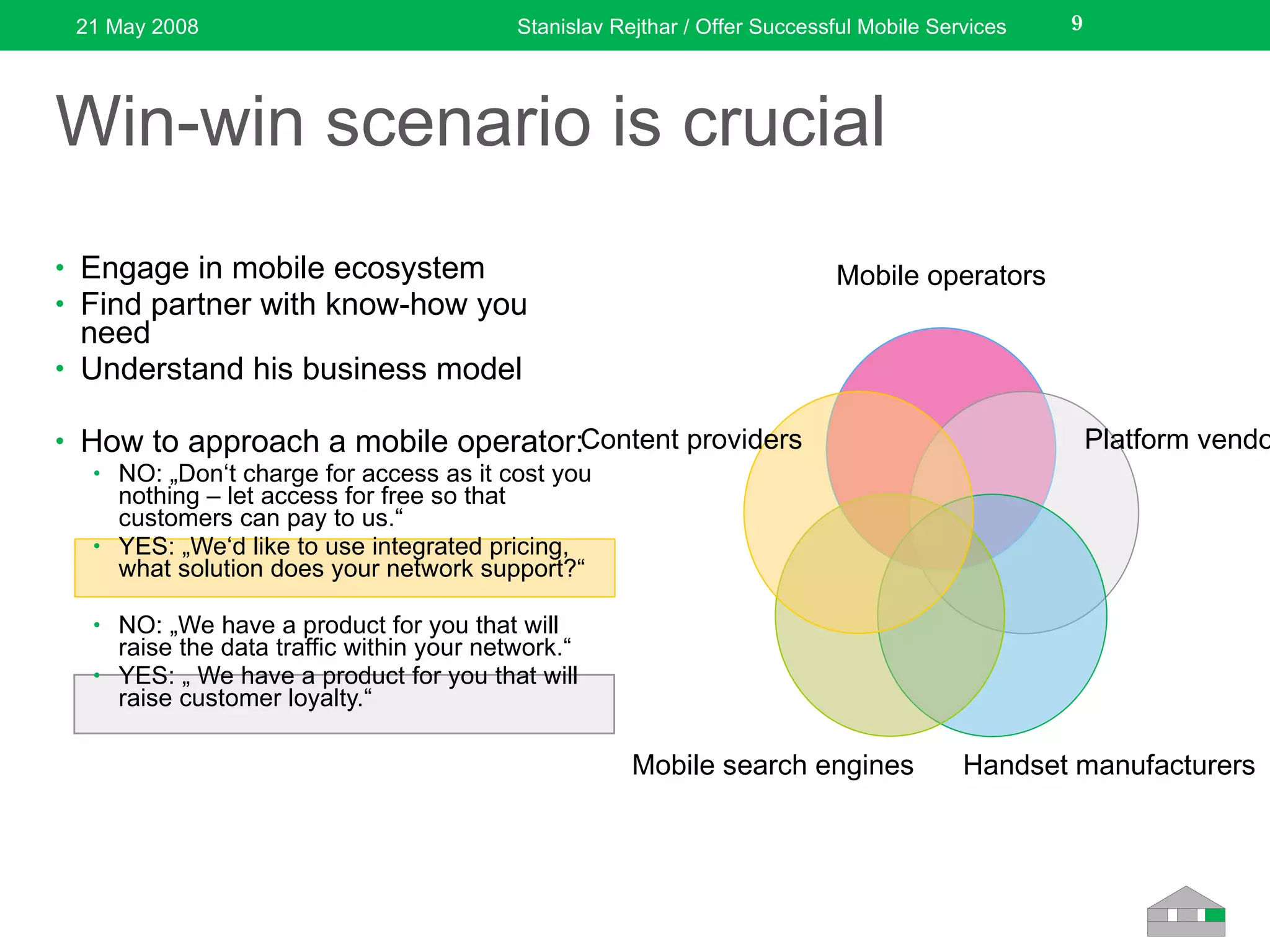 Win-win scenario is crucial Engage in mobile ecosystem Find partner with know-how you need Understand his business model How to approach a mobile operator: NO: „Don‘t charge for access as it cost you nothing – let access for free so that customers can pay to us.“ YES: „We‘d like to use integrated pricing, what solution does your network support?“ NO: „We have a product for you that will raise the data traffic within your network.“ YES: „ We have a product for you that will raise customer loyalty.“ 21 May 2008 Stanislav Rejthar / Offer Successful Mobile Services Mobile operators Platform vendors Handset manufacturers Mobile search engines Content providers 