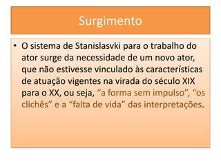 SurgimentoO sistema de Stanislasvki para o trabalho do ator surge da necessidade de um novo ator, que não estivesse vinculado às características de atuação vigentes na virada do século XIX para o XX, ou seja, “a forma sem impulso”, “os clichês” e a “falta de vida” das interpretações.