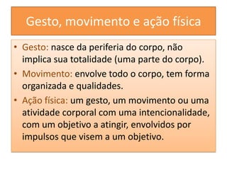Gesto, movimento e ação físicaGesto: nasce da periferia do corpo, não implica sua totalidade (uma parte do corpo).Movimento: envolve todo o corpo, tem forma organizada e qualidades.Ação física: um gesto, um movimento ou uma atividade corporal com uma intencionalidade, com um objetivo a atingir, envolvidos por impulsos que visem a um objetivo.