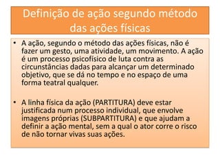 Definição de ação segundo método das ações físicasA ação, segundo o método das ações físicas, não é fazer um gesto, uma atividade, um movimento. A ação é um processo psicofísico de luta contra as circunstâncias dadas para alcançar um determinado objetivo, que se dá no tempo e no espaço de uma forma teatral qualquer.A linha física da ação (PARTITURA) deve estar justificada num processo individual, que envolve imagens próprias (SUBPARTITURA) e que ajudam a definir a ação mental, sem a qual o ator corre o risco de não tornar vivas suas ações.