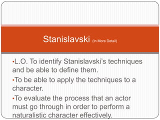 •L.O. To identify Stanislavski’s techniques
and be able to define them.
•To be able to apply the techniques to a
character.
•To evaluate the process that an actor
must go through in order to perform a
naturalistic character effectively.
Stanislavski (In More Detail)
 