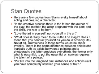 Stan Quotes
 Here are a few quotes from Stanislavsky himself about
acting and creating a character.
 "In the creative process there is the father, the author of
the play; the mother, the actor pregnant with the part; and
the child, the role to be born."
 "Love the art in yourself, not yourself in the art"
 "What does it really mean to be truthful on stage? Does it
mean that you conduct yourself as you do in ordinary life?
Not at all. Truthfulness in those terms would be sheer
triviality. There is the same difference between artistic and
inartistic truth as exists between a painting and a
photograph: the latter produces everything, the former only
what is essential; to put the essential on canvas requires
the talent of a painter.“
 "Put life into the imagined circumstances and actions until
you have completely satisfied your sense of truth.“
 