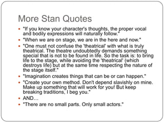 More Stan Quotes
 "If you know your character's thoughts, the proper vocal
and bodily expressions will naturally follow."
 "When we are on stage, we are in the here and now."
 "One must not confuse the 'theatrical' with what is truly
theatrical. The theatre undoubtedly demands something
special that is not to be found in life. So the task is: to bring
life to the stage, while avoiding the 'theatrical' (which
destroys life) but at the same time respecting the nature of
the stage itself."
 "Imagination creates things that can be or can happen."
 "Create your own method. Don't depend slavishly on mine.
Make up something that will work for you! But keep
breaking traditions, I beg you."
 AND…
 "There are no small parts. Only small actors."
 