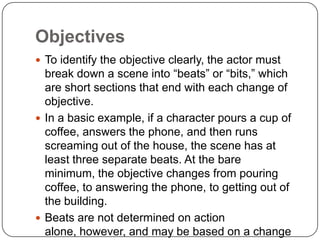 Objectives
 To identify the objective clearly, the actor must
break down a scene into “beats” or “bits,” which
are short sections that end with each change of
objective.
 In a basic example, if a character pours a cup of
coffee, answers the phone, and then runs
screaming out of the house, the scene has at
least three separate beats. At the bare
minimum, the objective changes from pouring
coffee, to answering the phone, to getting out of
the building.
 Beats are not determined on action
alone, however, and may be based on a change
 