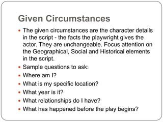 Given Circumstances
 The given circumstances are the character details
in the script - the facts the playwright gives the
actor. They are unchangeable. Focus attention on
the Geographical, Social and Historical elements
in the script.
 Sample questions to ask:
 Where am I?
 What is my specific location?
 What year is it?
 What relationships do I have?
 What has happened before the play begins?
 