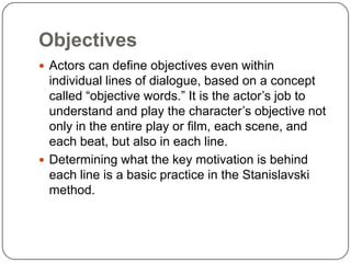 Objectives
 Actors can define objectives even within
individual lines of dialogue, based on a concept
called “objective words.” It is the actor’s job to
understand and play the character’s objective not
only in the entire play or film, each scene, and
each beat, but also in each line.
 Determining what the key motivation is behind
each line is a basic practice in the Stanislavski
method.
 