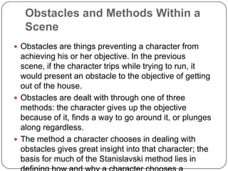 Obstacles and Methods Within a
Scene
 Obstacles are things preventing a character from
achieving his or her objective. In the previous
scene, if the character trips while trying to run, it
would present an obstacle to the objective of getting
out of the house.
 Obstacles are dealt with through one of three
methods: the character gives up the objective
because of it, finds a way to go around it, or plunges
along regardless.
 The method a character chooses in dealing with
obstacles gives great insight into that character; the
basis for much of the Stanislavski method lies in
 