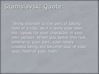 Stanislavski Quote:"Bring yourself to the part of taking hold of a role, as if it were your own life. Speak for your character in your own person. When you sense this real kinship to your part, your newly created being will become soul of your soul, flesh of your flesh."