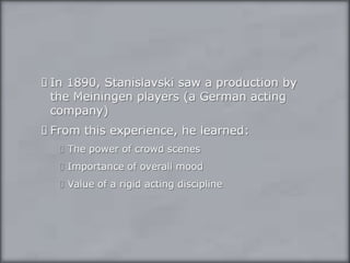 In 1890, Stanislavski saw a production by the Meiningen players (a German acting company)From this experience, he learned:The power of crowd scenesImportance of overall moodValue of a rigid acting discipline