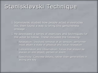 Stanisklavski TechniqueStanislavski studied how people acted in everyday life, then found a way to bring this genuineness onstage . He developed a series of exercises and techniques for the actor to follow. These included the following:Relaxation: Involved removal of all tension; performer must attain a state of physical and vocal relaxationConcentration and Observation: Focus that should be placed on one object, person or eventSpecificity: Concrete details, rather than generalities in acting are key
