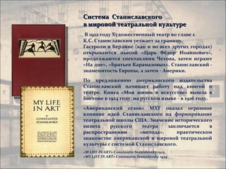 Система Станиславского
в мировой театральной культуре
 В 1922 году Художественный театр во главе с
К.С. Станиславским уезжает за границу.
Гастроли в Берлине (как и во всех других городах)
открываются пьесой «Царь Фёдор Иоаннович»,
продолжаются спектаклями Чехова, затем играют
«На дне», «Братьев Карамазовых». Станиславский -
знаменитость Европы, а затем - Америки.
По предложению американского издательства
Станиславский начинает работу над книгой о
театре. Книга «Моя жизнь в искусстве» вышла в
Бостоне в 1924 году, на русском языке - в 1926 году.
«Американский сезон» МХТ оказал огромное
влияние идей Станиславского на формирование
театральной школы США. Значение исторического
визита    русского    театра   заключается    в
распространении      «метода»,     практическом
знакомстве американской и мировой театральной
культуры с системой Станиславского.
«M LIFE IN ART» Constantin Stanislavsky 1925,
«MY LIFE IN ART» Constantin Stanislavsky 1924
 