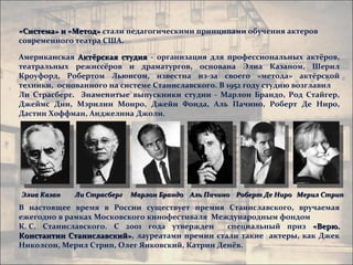 «Система» и «Метод» стали педагогическими принципами обучения актеров
современного театра США.

Американская Актёрская студия - организация для профессиональных актёров,
театральных режиссёров и драматургов, основана Элиа Казаном, Шерил
Кроуфорд, Робертом Льюисом, известна из-за своего «метода» актёрской
техники, основанного на системе Станиславского. В 1952 году студию возглавил
Ли Страсберг. Знаменитые выпускники студии - Марлон Брандо, Род Стайгер,
Джеймс Дин, Мэрилин Монро, Джейн Фонда, Аль Пачино, Роберт Де Ниро,
Дастин Хоффман, Анджелина Джоли.




Элиа Казан   Ли Страсберг   Марлон Брандо Аль Пачино Роберт Де Ниро Мерил Стрип
В настоящее время в России существует премия Станиславского, вручаемая
ежегодно в рамках Московского кинофестиваля Международным фондом
К. С. Станиславского. С 2001 года утвержден     специальный приз «Верю.
Константин Станиславский», лауреатами премии стали такие актеры, как Джек
            Станиславский»
Николсон, Мерил Стрип, Олег Янковский, Катрин Денёв.
 