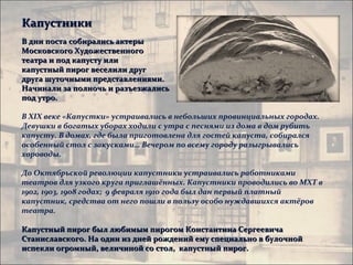 Капустники
В дни поста собирались актеры
Московского Художественного
театра и под капусту или
капустный пирог веселили друг
друга шуточными представлениями.
Начинали за полночь и разъезжались
под утро.

В XIX веке «Капустки» устраивались в небольших провинциальных городах.
Девушки в богатых уборах ходили с утра с песнями из дома в дом рубить
капусту. В домах, где была приготовлена для гостей капуста, собирался
особенный стол с закусками… Вечером по всему городу разыгрывались
хороводы.

До Октябрьской революции капустники устраивались работниками
театров для узкого круга приглашённых. Капустники проводились во МХТ в
1902, 1903, 1908 годах; 9 февраля 1910 года был дан первый платный
капустник, средства от него пошли в пользу особо нуждавшихся актёров
театра.

Капустный пирог был любимым пирогом Константина Сергеевича
Станиславского. На один из дней рождений ему специально в булочной
испекли огромный, величиной со стол, капустный пирог.
 