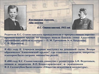 Константин Алексеев,
                  годы юности
                        К.С. Станиславский, 1912 год.

Родители К.С. Станиславского принадлежали к прогрессивным торгово-
промышленным кругам, из которых вышли близкие семье Алексеевых
крупнейшие деятели культуры — П. М. Третьяков, А. А. Бахрушин,
С. И. Мамонтов.

В 1877 году К. Алексеев впервые выступил на домашней сцене. Вскоре
образовался "Алексеевский кружок", где ставились водевили, оперетты,
в котором было сыграно множество ролей.

В 1888 году К.С. Станиславским совместно с режиссером А.Ф. Федотовым,
певцом и педагогом Ф.П. Комиссаржевским и художником
Ф.Л. Соллогубом было создано «Общество искусства и литературы».
 