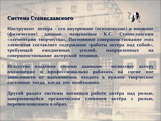 Система Станиславского
Инструмент актера – его внутренние (психические) и внешние
(физические)   данные,   называемые    К.С.  Станиславским
«элементами творчества». Постоянное совершенствование этих
элементов составляет содержание «работы актера над собой»,
требующей     ежедневных     усилий,    направленных    на
совершенствование актерской техники.

Искусство владения своими данными      позволяет актеру
полноценно и профессионально работать на сцене вне
зависимости от вдохновения, входить в нужное творческое
состояние тогда, когда это необходимо.

Другой раздел системы посвящен работе актёра над ролью,
завершающейся органическим слиянием актёра с ролью,
перевоплощением в образ.
 