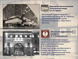 Московский Художественный
         академический театр
         им. М.Горького

Московский Художественный
академический театр им. М. Горького.
Драматический театр, здание
построено в 1973 году, образован в
1987 году.




           Московский драматический
           театр им.
           К. С. Станиславского

Театр создан на основе оперно-
драматической студии, которой в
1935—1938 годах руководил
К. С. Станиславский.
В 1943 году студия преобразована в
оперно-драматический театр,
в 1948 году в Драматический театр
имени К. С. Станиславского.
 