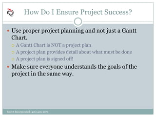 How Do I Ensure Project Success?
 Use proper project planning and not just a Gantt
Chart.
 A Gantt Chart is NOT a project plan
 A project plan provides detail about what must be done
 A project plan is signed off!
 Make sure everyone understands the goals of the
project in the same way.
Enov8 Incorporated (416) 409-2975
 