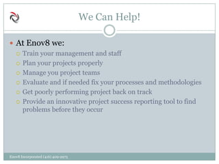 We Can Help!
 At Enov8 we:
 Train your management and staff
 Plan your projects properly
 Manage you project teams
 Evaluate and if needed fix your processes and methodologies
 Get poorly performing project back on track
 Provide an innovative project success reporting tool to find
problems before they occur
Enov8 Incorporated (416) 409-2975
 