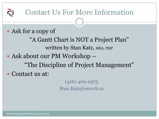 Contact Us For More Information
 Ask for a copy of
“A Gantt Chart is NOT a Project Plan”
written by Stan Katz, MBA, PMP
 Ask about our PM Workshop –
“The Discipline of Project Management”
 Contact us at:
(416) 409-2975
Stan.Katz@enov8.ca
Enov8 Incorporated (416) 409-2975
 